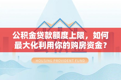 平山公积金贷款额度上限，如何最大化利用你的购房资金？