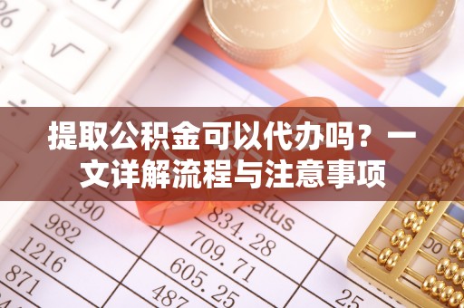 平山提取公积金可以代办吗？一文详解流程与注意事项