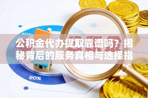 平山公积金代办提取靠谱吗？揭秘背后的服务真相与选择指南