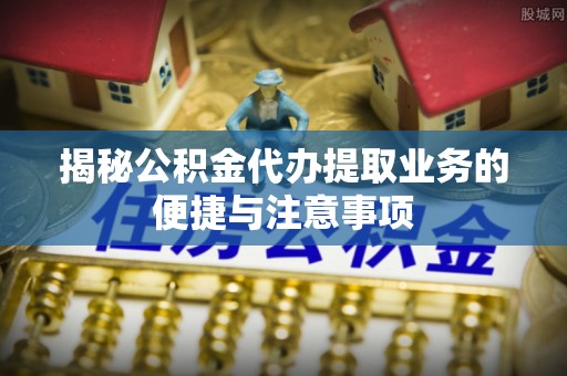 平山揭秘公积金代办提取业务的便捷与注意事项