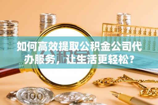 平山如何高效提取公积金公司代办服务，让生活更轻松？