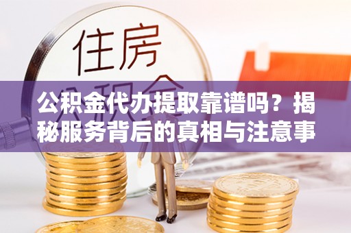 平山公积金代办提取靠谱吗？揭秘服务背后的真相与注意事项