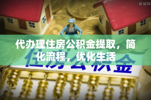 平山代办理住房公积金提取，简化流程，优化生活