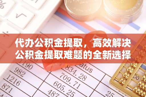 平山代办公积金提取，高效解决公积金提取难题的全新选择