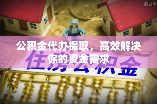 平山公积金代办提取，高效解决你的资金需求
