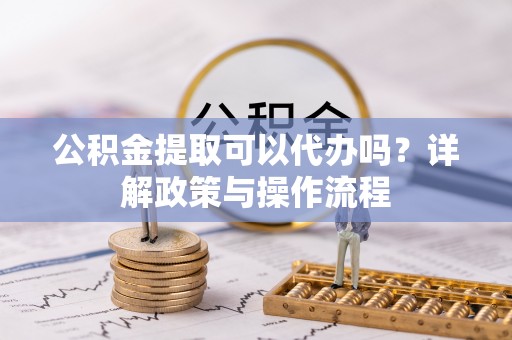 平山公积金提取可以代办吗？详解政策与操作流程