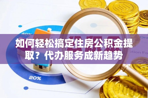 平山如何轻松搞定住房公积金提取？代办服务成新趋势