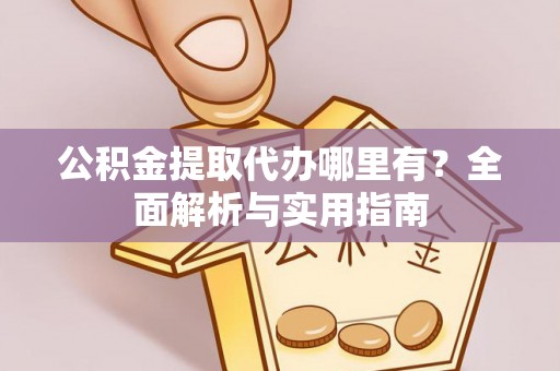 平山公积金提取代办哪里有？全面解析与实用指南