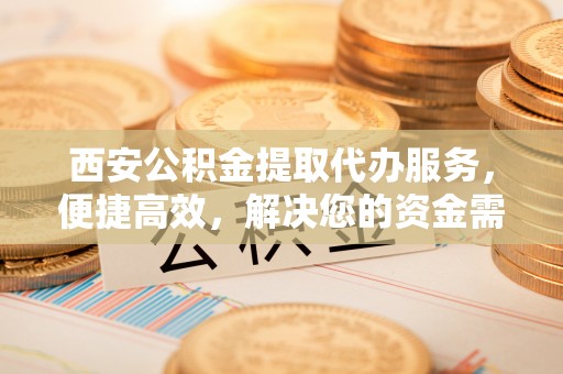平山西安公积金提取代办服务，便捷高效，解决您的资金需求