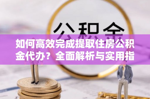 平山如何高效完成提取住房公积金代办？全面解析与实用指南