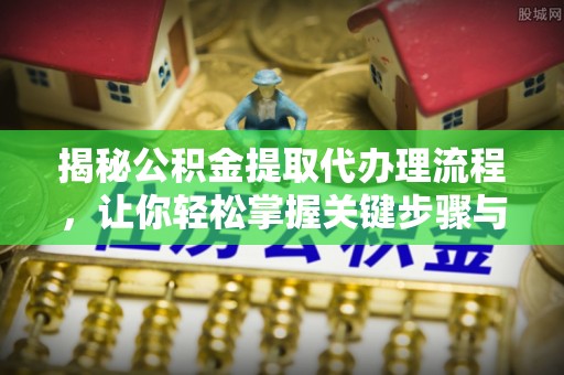 平山揭秘公积金提取代办理流程，让你轻松掌握关键步骤与注意事项