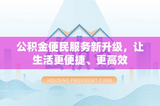 平山公积金便民服务新升级，让生活更便捷、更高效