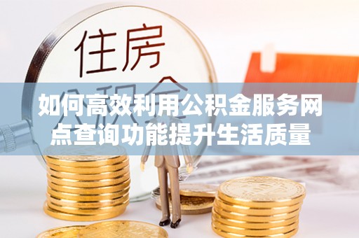 平山如何高效利用公积金服务网点查询功能提升生活质量