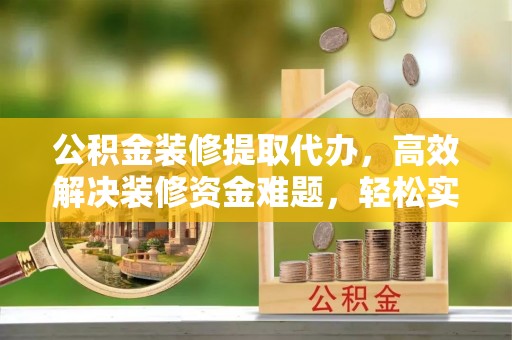 平山公积金装修提取代办，高效解决装修资金难题，轻松实现家居梦想