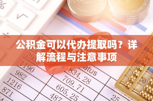 平山公积金可以代办提取吗？详解流程与注意事项
