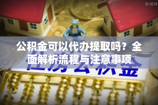 平山公积金可以代办提取吗？全面解析流程与注意事项