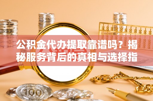平山公积金代办提取靠谱吗？揭秘服务背后的真相与选择指南