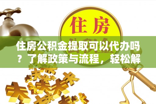 平山住房公积金提取可以代办吗？了解政策与流程，轻松解决疑问