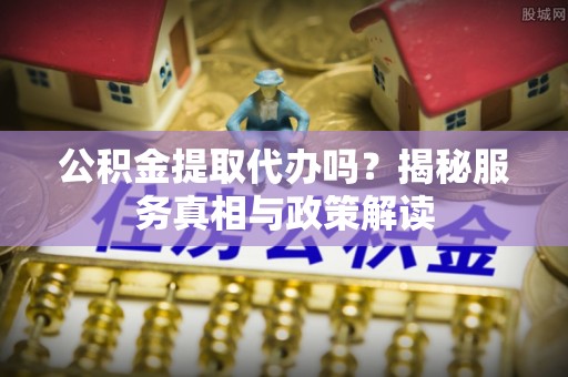 平山公积金提取代办吗？揭秘服务真相与政策解读