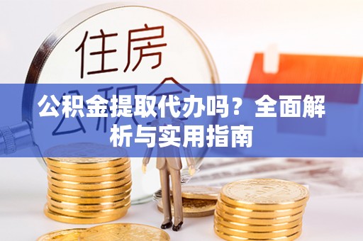 平山公积金提取代办吗？全面解析与实用指南
