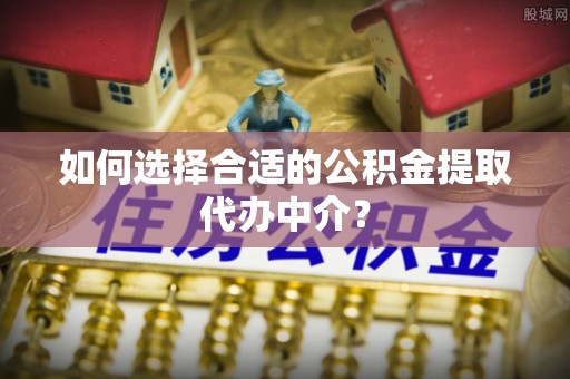 平山如何选择合适的公积金提取代办中介？